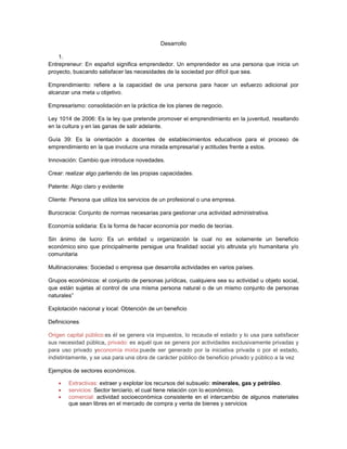 Desarrollo
1.
Entrepreneur: En español significa emprendedor. Un emprendedor es una persona que inicia un
proyecto, buscando satisfacer las necesidades de la sociedad por difícil que sea.
Emprendimiento: refiere a la capacidad de una persona para hacer un esfuerzo adicional por
alcanzar una meta u objetivo.
Empresarismo: consolidación en la práctica de los planes de negocio.
Ley 1014 de 2006: Es la ley que pretende promover el emprendimiento en la juventud, resaltando
en la cultura y en las ganas de salir adelante.
Guía 39: Es la orientación a docentes de establecimientos educativos para el proceso de
emprendimiento en la que involucre una mirada empresarial y actitudes frente a estos.
Innovación: Cambio que introduce novedades.
Crear: realizar algo partiendo de las propias capacidades.
Patente: Algo claro y evidente
Cliente: Persona que utiliza los servicios de un profesional o una empresa.
Burocracia: Conjunto de normas necesarias para gestionar una actividad administrativa.
Economía solidaria: Es la forma de hacer economía por medio de teorías.
Sin ánimo de lucro: Es un entidad u organización la cual no es solamente un beneficio
económico sino que principalmente persigue una finalidad social y/o altruista y/o humanitaria y/o
comunitaria
Multinacionales: Sociedad o empresa que desarrolla actividades en varios países.
Grupos económicos: el conjunto de personas jurídicas, cualquiera sea su actividad u objeto social,
que están sujetas al control de una misma persona natural o de un mismo conjunto de personas
naturales”
Explotación nacional y local: Obtención de un beneficio
Definiciones
Origen capital público:es él se genera vía impuestos, lo recauda el estado y lo usa para satisfacer
sus necesidad pública, privado: es aquél que se genera por actividades exclusivamente privadas y
para uso privado yeconomía mixta:puede ser generado por la iniciativa privada o por el estado,
indistintamente, y se usa para una obra de carácter público de beneficio privado y público a la vez
Ejemplos de sectores económicos.
Extractivas: extraer y explotar los recursos del subsuelo: minerales, gas y petróleo.
servicios: Sector terciario, el cual tiene relación con lo económico.
comercial: actividad socioeconómica consistente en el intercambio de algunos materiales
que sean libres en el mercado de compra y venta de bienes y servicios
 