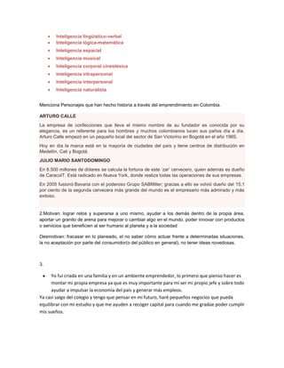 Inteligencia lingüístico-verbal
Inteligencia lógica-matemática
Inteligencia espacial
Inteligencia musical
Inteligencia corporal cinestésica
Inteligencia intrapersonal
Inteligencia interpersonal
Inteligencia naturalista
Menciona Personajes que han hecho historia a través del emprendimiento en Colombia.
ARTURO CALLE
La empresa de confecciones que lleva el mismo nombre de su fundador es conocida por su
elegancia, es un referente para los hombres y muchos colombianos lucen sus paños día a día.
Arturo Calle empezó en un pequeño local del sector de San Victorino en Bogotá en el año 1965.
Hoy en día la marca está en la mayoría de ciudades del país y tiene centros de distribución en
Medellín, Cali y Bogotá.
JULIO MARIO SANTODOMINGO
En 8.500 millones de dólares se calcula la fortuna de este ‘zar’ cervecero, quien además es dueño
de CaracolT. Está radicado en Nueva York, donde realiza todas las operaciones de sus empresas.
En 2005 fusionó Bavaria con el poderoso Grupo SABMiller; gracias a ello se volvió dueño del 15,1
por ciento de la segunda cervecera más grande del mundo es el empresario más admirado y más
exitoso.
2.Motivan: lograr retos y superarse a uno mismo, ayudar a los demás dentro de la propia área,
aportar un granito de arena para mejorar o cambiar algo en el mundo, poder innovar con productos
o servicios que beneficien al ser humano al planeta y a la sociedad
Desmotivan: fracasar en lo planeado, el no saber cómo actuar frente a determinadas situaciones,
la no aceptación por parte del consumidor(o del público en general), no tener ideas novedosas.
3.
Yo fui criada en una familia y en un ambiente emprendedor, lo primero que pienso hacer es
montar mi propia empresa ya que es muy importante para mí ser mi propio jefe y sobre todo
ayudar a impulsar la economía del país y generar más empleos.
Ya casi salgo del colegio y tengo que pensar en mi futuro, haré pequeños negocios que pueda
equilibrar con mi estudio y que me ayuden a recoger capital para cuando me gradúe poder cumplir
mis sueños.
 