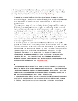 Mi Tío tiene una gran mentalidad emprendedora ya que tiene varios negocios entre ellos una
empresa de confecciones en la que la mayoría son madres cabeza de familia o mujeres de bajos
recursos que hacen un maravilloso trabajo día a día. María Alejandra Arango Z
En realidad no muy desarrollada, pero el emprendimiento es un tema que me resulta
bastante interesante, a veces hasta me resulta, más que un tema, como un estilo de vida que
en un futuro podría ser bastante interesante practicarlo o hacer parte del mundo del
emprendimiento.
Primero que todo creo que sería muy beneficioso conocer e indagar muchísimo más acerca
del emprendimiento y principalmente en mi cuidad para poder saber cómo se mueve este
mundo de los emprendedores, que es , como funciona y como puede beneficiarme a mí y a
la sociedad; el proyecto por ahora creo que sería analizar todo lo que me rodea, desde el
producto más simple como puede ser una menta hasta el servicio más complejo como el que
realizan empresas de aviación, entre otras; para así comparar, idear mejores opciones, y a
partir de eso generar nuevas y mejores ideas que beneficien a la sociedad, partiendo de esas
cosas que como consumidor no se me harían tan agradables o que no me gusten o qué
pensaría que se podrían mejorar.
En mi familia tengo una tía que tiene mentalidad emprendedora, esta , pienso que fue
generada gracias a mi abuela , quien vendía y realizaba algunos accesorios en oro para poder
sacar a mis tíos adelante, de ahí creo que partió todo el interés de mi tía por utilizar lo que le
ofrece el mundo para ella ofrecérselo también a los demás y siguiendo la línea que mi abuela
solía manejar que son los accesorios de belleza femeninos, claro que eso no surgió
rápidamente ni de la nada, fue un proceso largo para llegar a ubicarse en una sola
cosa(accesorios) inicialmente vendía muchas cosas, desde lápices y borradores, hasta
sombrillas; pero poco a poco fu dándose cuenta en qué era mejor, en que se podía
desarrollar mejor y lo que le gustaba más, que resultó siendo con lo que mi abuela se ayudó
para que toda su familia estuviera bien. Manuela Martínez.
4.
Un emprendedor debe ser alguien curioso, que le guste explorar e investigar cosas nuevas
además de saber y conocer sobre lo que está pasando en el mundo y a su alrededor. Alguien
creativo que utilice todo lo que está a su alcance para, a partir de eso, innovar y crear cosas
nuevas y útiles. Un emprendedor es alguien a quien le gusta tomar riesgos, pero no muy al
azar sino teniendo una base o estructura sólida, o algo planificado.
Es alguien autónomo que le gusta ponerse a prueba a sí mismo y frente a los demás, muestra
lo que sabe, lo que puede y lo que vale como persona. También está interesado en ayudar a
su alrededor y sabe cómo afrontar y cómo actuar ante el fracaso, tiene autoconfianza.
 