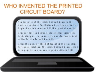 WHO INVENTED THE PRINTED
CIRCUIT BOARD?
T h e in v e n t o r o f t h e p r in t e d c ir c u it b o a r d is t h e
A u s t r ia n e n g in e e r P a u l E is le r w h o , w h ile w o r k e d in
E n g la n d m a d e o n e a r o u n d 1 9 3 6 a s p a r t o f a r a d io .
A r o u n d 1 9 4 3 t h e U n it e d S t a t e s s t a r t e d u s in g t h is
t e c h n o lo g y o n a la r g e s c a le t o m a n u f a c t u r e r o b u s t
r a d io s f o r t h e S e c o n d W o r ld W a r .
A f t e r t h e w a r , in 1 9 4 8 , U S A la u n c h e d t h e in v e n t io n
f o r c o m m e r c ia l u s e . T h e p r in t e d c ir c u it b o a r d d id n ´t
t u r n p o p u la r a s a c o n s u m e r g o o d u n t il m id -1 9 5 0

 