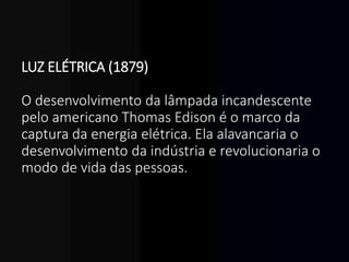 LUZ ELÉTRICA (1879)
O desenvolvimento da lâmpada incandescente
pelo americano Thomas Edison é o marco da
captura da energia elétrica. Ela alavancaria o
desenvolvimento da indústria e revolucionaria o
modo de vida das pessoas.
 