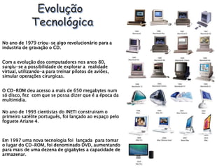 No ano de 1979 criou-se algo revolucionário para a
industria de gravação o CD.
Com a evolução dos computadores nos anos 80,
surgiu-se a possibilidade de explorar a realidade
virtual, utilizando-a para treinar pilotos de aviões,
simular operações cirurgicas.
O CD-ROM deu acesso a mais de 650 megabytes num
só disco, fez com que se possa dizer que é a época da
multimidia.
No ano de 1993 cientistas do INETI construiram o
primeiro satélite português, foi lançado ao espaço pelo
foguete Ariane 4.
Em 1997 uma nova tecnologia foi lançada para tomar
o lugar do CD-ROM, foi denominado DVD, aumentando
para mais de uma dezena de gigabytes a capacidade de
armazenar.
 