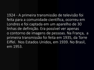 1924 - A primeira transmissão de televisão foi
feita para a comunidade científica, ocorreu em
Londres e foi captada em um aparelho de 30
linhas de definição. Era possível ver apenas
o contorno de imagens de pessoas. Na França, a
primeira transmissão foi feita em 1935, da Torre
Eiffel. Nos Estados Unidos, em 1939. No Brasil,
em 1953.
 