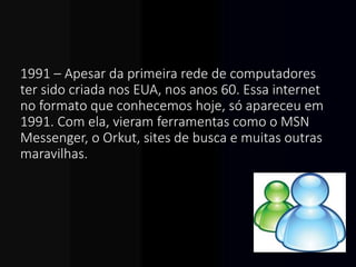 1991 – Apesar da primeira rede de computadores
ter sido criada nos EUA, nos anos 60. Essa internet
no formato que conhecemos hoje, só apareceu em
1991. Com ela, vieram ferramentas como o MSN
Messenger, o Orkut, sites de busca e muitas outras
maravilhas.
 