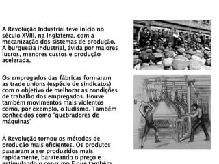 A Revolução Industrial teve início no
século XVIII, na Inglaterra, com a
mecanização dos sistemas de produção.
A burguesia industrial, ávida por maiores
lucros, menores custos e produção
acelerada.
Os empregados das fábricas formaram
as trade unions (espécie de sindicatos)
com o objetivo de melhorar as condições
de trabalho dos empregados. Houve
também movimentos mais violentos
como, por exemplo, o ludismo. Também
conhecidos como "quebradores de
máquinas“
A Revolução tornou os métodos de
produção mais eficientes. Os produtos
passaram a ser produzidos mais
rapidamente, barateando o preço e
 