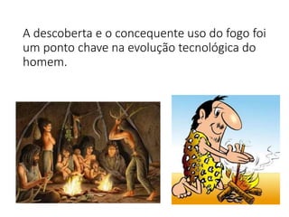 A descoberta e o concequente uso do fogo foi
um ponto chave na evolução tecnológica do
homem.
 