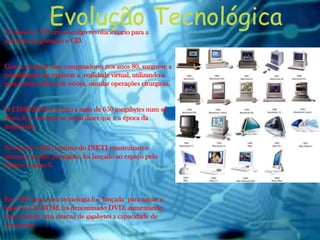 No ano de 1979 criou-se algo revolucionario para a
industria de gravação o CD.
Com a evolução dos computadores nos anos 80, surgiu-se a
possibilidade de explorar a realidade virtual, utilizando-a
para treinar pilotos de aviões, simular operações cirurgicas.
O CD-ROM deu acesso a mais de 650 megabytes num só
disco, fez com que se possa dizer que é a época da
multimidia.
No ano de 1993 cientistas do INETI construiram o
primeiro satélite português, foi lançado ao espaço pelo
foguete Ariane 4.
Em 1997 uma nova tecnologia foi lançada para tomar o
lugar do CD-ROM, foi denominado DVD, aumentando
para mais de uma dezena de gigabytes a capacidade de
armazenar.
Evolução Tecnológica
 