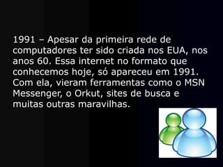 1991 – Apesar da primeira rede de
computadores ter sido criada nos EUA, nos
anos 60. Essa internet no formato que
conhecemos hoje, só apareceu em 1991.
Com ela, vieram ferramentas como o MSN
Messenger, o Orkut, sites de busca e
muitas outras maravilhas.
 
