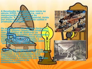 A Revolução Industrial teve início no
século XVIII, na Inglaterra, com a
mecanização dos sistemas de
produção. A burguesia industrial, ávida
por maiores lucros, menores custos e
produção acelerada.
Os empregados das fábricas formaram
as trade unions (espécie de sindicatos)
com o objetivo de melhorar as
condições de trabalho dos empregados.
Houve também movimentos mais
violentos como, por exemplo, o
ludismo. Também conhecidos como
"quebradores de máquinas“
A Revolução tornou os métodos de
produção mais eficientes. Os produtos
passaram a ser produzidos mais
rapidamente, barateando o preço e
estimulando o consumo.E que também
aumentou o número de
desempregados.
 