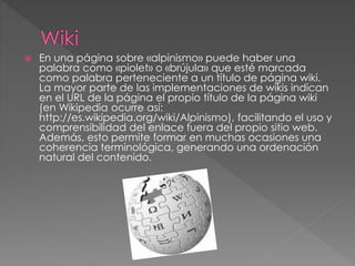  En una página sobre «alpinismo» puede haber una
palabra como «piolet» o «brújula» que esté marcada
como palabra perteneciente a un título de página wiki.
La mayor parte de las implementaciones de wikis indican
en el URL de la página el propio título de la página wiki
(en Wikipedia ocurre así:
http://es.wikipedia.org/wiki/Alpinismo), facilitando el uso y
comprensibilidad del enlace fuera del propio sitio web.
Además, esto permite formar en muchas ocasiones una
coherencia terminológica, generando una ordenación
natural del contenido.
 