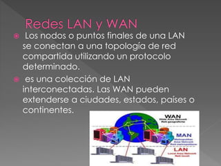  Los nodos o puntos finales de una LAN
se conectan a una topología de red
compartida utilizando un protocolo
determinado.
 es una colección de LAN
interconectadas. Las WAN pueden
extenderse a ciudades, estados, países o
continentes.
 