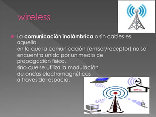  La comunicación inalámbrica o sin cables es
aquella
en la que la comunicación (emisor/receptor) no se
encuentra unida por un medio de
propagación físico,
sino que se utiliza la modulación
de ondas electromagnéticas
a través del espacio.
 