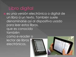  es una versión electrónica o digital de
un libro o un texto. También suele
denominarse así al dispositivo usado
para leer estos libros,
que es conocido
también
como e-reader o
lector de libros
electrónicos.
 