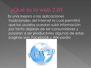 Es una mejora a las aplicaciones
tradicionales del internet la cual permitirá
que los usuarios puedan subir información
por tanto dejaran de ser consumidores y
pasaran a ser productores algunas de estas
paginas son: Facebook y Wiki pedía
 