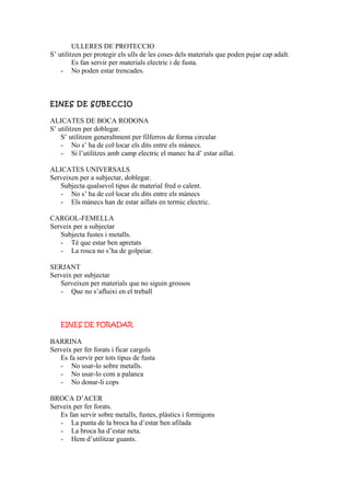 ULLERES DE PROTECCIO
S’ utilitzen per protegir els ulls de les coses dels materials que poden pujar cap adalt.
Es fan servir per materials electric i de fusta.
- No poden estar trencades.
EINES DE SUBECCIO
ALICATES DE BOCA RODONA
S’ utilitzen per doblegar.
S’ utilitzen generaltment per filferros de forma circular
- No s’ ha de col·locar els dits entre els mànecs.
- Si l’utilitzes amb camp electric el manec ha d’ estar aillat.
ALICATES UNIVERSALS
Serveixen per a subjectar, doblegar.
Subjecta qualsevol tipus de material fred o calent.
- No s’ ha de col·locar els dits entre els mànecs
- Els mànecs han de estar aillats en termic electric.
CARGOL-FEMELLA
Serveix per a subjectar
Subjecta fustes i metalls.
- Té que estar ben apretats
- La rosca no s’ha de golpeiar.
SERJANT
Serveix per subjectar
Serveixen per materials que no siguin grossos
- Que no s’afluixi en el treball
EINES DE FORADAR
BARRINA
Serveix per fer forats i ficar cargols
Es fa servir per tots tipus de fusta
- No usar-lo sobre metalls.
- No usar-lo com a palanca
- No donar-li cops
BROCA D’ACER
Serveix per fer forats.
Es fan servir sobre metalls, fustes, plàstics i formigons
- La punta de la broca ha d’estar ben afilada
- La broca ha d’estar neta.
- Hem d’utilitzar guants.
 