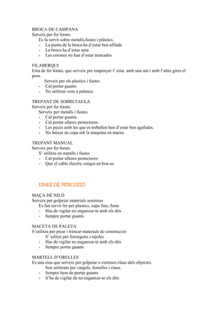BROCA DE CAMPANA
Serveix per fer forats.
Es fa servir sobre metalls,fustes i plàstics.
- La punta de la broca ha d’estar ben afilada
- La broca ha d’estar neta
- Les corones no han d’estar trencades
FILABERQUI
Eina de fer forats, que serveix per empènyer l’ eina amb una mà i amb l’altre gires el
pom.
Serveix per els plastics i fustes.
- Cal portar guants
- No utilitzar com a palanca.
TREPANT DE SOBRETAULA
Serveix per fer forats.
Serveix per metalls i fustes
- Cal portar guants.
- Cal portar ulleres protectores.
- Les peces amb les que es treballen han d’estar ben agafades.
- No baixar de copa mb la maquina en marxa
TREPANT MANUAL
Serveix per fer forats
S’ utilitza en metalls i fustes
- Cal portar ulleres protectores
- Que el cable electric estigui en bon us.
EINES DE PERCUSIO
MAÇA DE NILÓ
Serveix per golpeiar materials semitous
Es fan servir fer per plastics, xapa fina, fusta
- Has de vigilar no enganxar-te amb els dits
- Sempre portar guants
MACETA DE PALETA
S’utilitza per picar i trencar materials de construcció
S’ uilitze per formigons i rajoles
- Has de vigilar no enganxar-te amb els dits
- Sempre portar guants
MARTELL D’ORELLES
Es una eina que serveix per golpeiar o extreure claus dels objectes.
Son utilitzats per cargols, femelles i claus.
- Sempre hem de portar guants
- S’ha de vigilar de no enganxar-te els dits
 