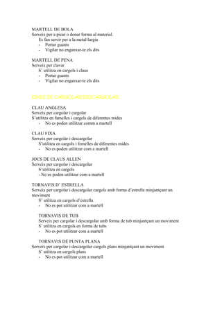 MARTELL DE BOLA
Serveix per a picar o donar forma al material.
Es fan servir per a la metal·lurgia
- Portar guants
- Vigilar no enganxar-te els dits
MARTELL DE PENA
Serveix per clavar
S’ utilitza en cargols i claus
- Portar guants
- Vigilar no enganxar-te els dits
EINES DE CARGOLAR/DESCARGOLAR
CLAU ANGLESA
Serveix per cargolar i cargolar
S’utilitza en famelles i cargols de diferentes mides
- No es poden utilitzar comm a martell
CLAU FIXA
Serveix per cargolar i descargolar
S’utilitza en cargols i femelles de diferentes mides
- No es poden utilitzar com a martell
JOCS DE CLAUS ALLEN
Serveix per cargolar i descargolar
S’utilitza en cargols
- No es poden utilitzar com a martell
TORNAVIS D’ ESTRELLA
Serveix per cargolar i descargolar cargols amb forma d’estrella minjantçant un
moviment
S’ utilitza en cargols d’estrella
- No es pot utilitzar com a martell
TORNAVIS DE TUB
Serveix per cargolar i descargolar amb forma de tub minjantçant un moviment
S’ utilitza en cargols en forma de tubs
- No es pot utilitzar com a martell
TORNAVIS DE PUNTA PLANA
Serveix per cargolar i descargolar cargols plans minjantçant un moviment
S’ utilitza en cargols plans
- No es pot utilitzar com a martell
 
