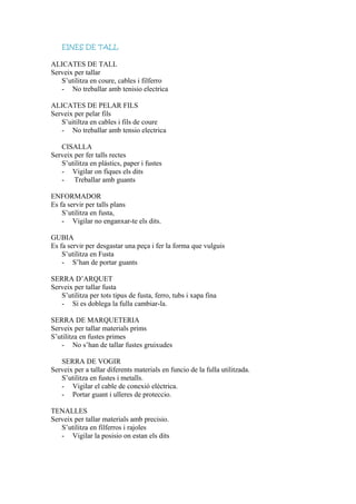 EINES DE TALL
ALICATES DE TALL
Serveix per tallar
S’utilitza en coure, cables i filferro
- No treballar amb tenisio electrica
ALICATES DE PELAR FILS
Serveix per pelar fils
S’uitiltza en cables i fils de coure
- No treballar amb tensio electrica
CISALLA
Serveix per fer talls rectes
S’utilitza en plàstics, paper i fustes
- Vigilar on fiques els dits
- Treballar amb guants
ENFORMADOR
Es fa servir per talls plans
S’utilitza en fusta,
- Vigilar no enganxar-te els dits.
GUBIA
Es fa servir per desgastar una peça i fer la forma que vulguis
S’utilitza en Fusta
- S’han de portar guants
SERRA D’ARQUET
Serveix per tallar fusta
S’utilitza per tots tipus de fusta, ferro, tubs i xapa fina
- Si es doblega la fulla cambiar-la.
SERRA DE MARQUETERIA
Serveix per tallar materials prims
S’utilitza en fustes primes
- No s’han de tallar fustes gruixudes
SERRA DE VOGIR
Serveix per a tallar diferents materials en funcio de la fulla utilitzada.
S’utilitza en fustes i metalls.
- Vigilar el cable de conexió elèctrica.
- Portar guant i ulleres de proteccio.
TENALLES
Serveix per tallar materials amb precisio.
S’utilitza en filferros i rajoles
- Vigilar la posisio on estan els dits
 