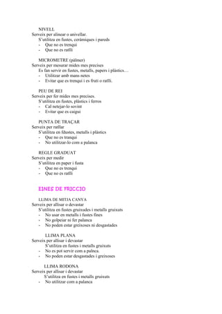 NIVELL
Serveix per alinear o anivellar.
S’utilitza en fustes, ceràmiques i pareds
- Que no es trenqui
- Que no es ratlli
MICROMETRE (pàlmer)
Serveix per mesurar mides mes precises
Es fan servir en fustes, metalls, papers i plàstics…
- Utilitzar amb mans netes
- Evitar que es trenqui i es fruti o ratlli.
PEU DE REI
Serveix per fer mides mes precises.
S’utilitza en fustes, plàstics i ferros
- Cal netejar-lo sovint
- Evitar que es caigui
PUNTA DE TRAÇAR
Serveix per ratllar
S’utilitza en fdustes, metalls i plàstics
- Que no es tranqui
- No utilitzar-lo com a palanca
REGLE GRADUAT
Serveix per medir
S’utilitza en paper i fusta
- Que no es trenqui
- Que no es ratlli
EINES DE FRICCIO
LLIMA DE MITJA CANYA
Serveix per allisar o devastar
S’utilitza en fustes gruixudes i metalls gruixuts
- No usar en metalls i fustes fines
- No golpeiar ni fer palanca
- No poden estar greixoses ni desgastades
LLIMA PLANA
Serveix per allisar i devastar
S’utilitza en fustes i metalls gruixuts
- No es pot servir com a palnca.
- No poden estar desgastades i greixoses
LLIMA RODONA
Serveix per allisar i devastar
S’utilitza en fustes i metalls gruixuts
- No utilitzar com a palanca
 