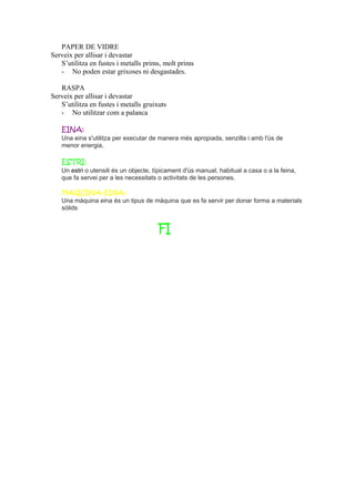 PAPER DE VIDRE
Serveix per allisar i devastar
S’utilitza en fustes i metalls prims, molt prims
- No poden estar grixoses ni desgastades.
RASPA
Serveix per allisar i devastar
S’utilitza en fustes i metalls gruixuts
- No utilitzar com a palanca
EINA:
Una eina s'utilitza per executar de manera més apropiada, senzilla i amb l'ús de
menor energia,
ESTRI:
Un estri o utensili és un objecte, típicament d'ús manual, habitual a casa o a la feina,
que fa servei per a les necessitats o activitats de les persones.
MAQUINA-EINA:
Una màquina eina és un tipus de màquina que es fa servir per donar forma a materials
sòlids
FI
 