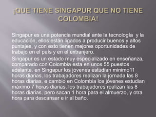 Singapur es una potencia mundial ante la tecnología y la
educación, ellos están ligados a producir buenos y altos
puntajes, y con esto tienen mejores oportunidades de
trabajo en el país y en el extranjero.
Singapur es un estado muy especializado en enseñanza,
comparado con Colombia esta en unos 55 puestos
adelante. en Singapur los jóvenes estudian minimo11
horas diarias, los trabajadores realizan la jornada las 8
horas diarias, e cambio en Colombia los jóvenes estudian
máximo 7 horas diarias, los trabajadores realizan las 8
horas diarias, pero sacan 1 hora para el almuerzo, y otra
hora para descansar e ir al baño.
 