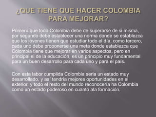 Primero que todo Colombia debe de superarse de si misma,
por segundo debe establecer una norma donde se establezca
que los jóvenes tienen que estudiar todo el día, como tercero,
cada uno debe proponerse una meta donde establezca que
Colombia tiene que mejorar en varios aspectos, pero en
principal el de la educación, es un principio muy fundamental
para un buen desarrollo para cada uno y para el país.
Con esta labor cumplida Colombia seria un estado muy
desarrollado, y así tendría mejores oportunidades en el
exterior, y todo el resto del mundo reconocería ha Colombia
como un estado poderoso en cuanto ala formación.
 