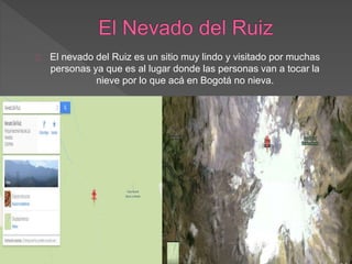 El nevado del Ruiz es un sitio muy lindo y visitado por muchas
personas ya que es al lugar donde las personas van a tocar la
nieve por lo que acá en Bogotá no nieva.
 
