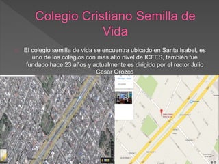 El colegio semilla de vida se encuentra ubicado en Santa Isabel, es
uno de los colegios con mas alto nivel de ICFES, también fue
fundado hace 23 años y actualmente es dirigido por el rector Julio
Cesar Orozco
 