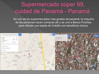 Es uno de los supermercados mas grades de panamá, la mayoría
de las personas hacen compras allí y se une a Banco Ficohsa,
para ofrecer una tarjeta de Crédito con beneficios únicos.
 