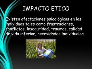 IMPACTO ETICO 
Existen afectaciones psicológicas en los 
individuos tales como frustraciones, 
conflictos, inseguridad, traumas, calidad 
de vida inferior, necesidades individuales. 
