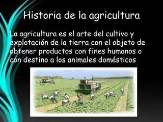 Historia de la agricultura 
La agricultura es el arte del cultivo y 
explotación de la tierra con el objeto de 
obtener productos con fines humanos o 
con destino a los animales domésticos. 
 