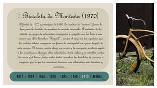 BICICLETA
A finales de 1970 y principios de 1980, los cuadros de “cruisers” fueron la
base para la bicicleta de montaña de reciente desarrollo. A mediados de los
setenta, un grupo de entusiastas comenzaron a competir con las bicis a una
carrera que ellos llamaban “Repack" , porque el viaje era tan agotador que
los ciclistas debían reempacar sus frenos de contrapedal con grasa después de
cada carrera. El terreno cuesta abajo era rocoso y la escarpada montaña ayudo
a los corredores a alcanzar altas velocidades, donde saltan y se estrellan contra
las rocas y el barro. Estos malos tratos causaban las bicicletas de carreras a
romperse, por lo que los corredores buscaron una alternativa más duradera y
económica…
7.Bicicleta de Montaña (1970)
1817 - 1839 - 1866 - 1870 - 1885 - 1960 - 1970 - ACTUAL
 