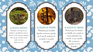 LA BICICLETA DOMÉSTICA:
Dedicadas a todo tipo de usos
cotidianos, especialmente cuando se
trata de recorrer numerosos trayectos
cortos, ya que se pueden recorrer
cuatro veces más
rápidos que a pie.
LA BICICLETA DE MONTAÑA:
Destinada para el ámbito
deportivo en terrenos agrestes,
por lo que la resistencia de
sus partes es un punto
principal.
LA BICICLETA DE CARRERAS:
Diseñada para la velocidad,
una batalla corta, ángulos de
asiento y frontales muy
verticales, un eje de pedales
alto, y muy poca
curvatura en de la
horquilla.
 