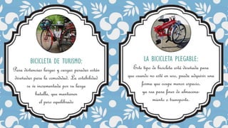 BICICLETA DE TURISMO:
Para distancias largas y cargas pesadas están
diseñadas para la comodidad. La estabilidad
se ve incrementada por su larga
batalla, que mantienen
el peso equilibrado
LA BICICLETA PLEGABLE:
Este tipo de bicicleta está diseñada para
que cuando no esté en uso, pueda adquirir una
forma que ocupe menos espacio,
ya sea para fines de almacena-
miento o transporte.
 
