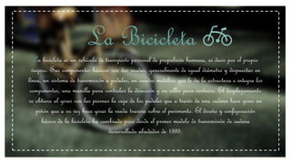 La Bicicleta
La bicicleta es un vehículo de transporte personal de propulsión humana, es decir por el propio
viajero. Sus componentes básicos son dos ruedas, generalmente de igual diámetro y dispuestas en
línea, un sistema de transmisión a pedales, un cuadro metálico que le da la estructura e integra los
componentes, una manilla para controlar la dirección y un sillín para sentarse. El desplazamiento
se obtiene al girar con las piernas la caja de los pedales que a través de una cadena hace girar un
piñón que a su vez hace girar la rueda trasera sobre el pavimento. El diseño y configuración
básico de la bicicleta ha cambiado poco desde el primer modelo de transmisión de cadena
desarrollado alrededor de 1885.
 