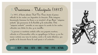 DRAISIANAEn 1817, el barón alemán Karl Von Drais diseñó el primer
vehículo de dos ruedas con dispositivo de dirección. Esta máquina,
denominada draisiana (en honor a su inventor), al que llamó “máquina
andante” fue precursora de la bicicleta y la motocicleta. Esta
“máquina andante” consistía en una especie de carrito de dos ruedas,
colocadas una detrás de otra, y un manillar.
La persona se mantenía sentada sobre una pequeña montura,
colocada en el descansaban sobre un apoyabrazos de hierro, y con las
manos sostenía una vara de madera, unida a la rueda delantera, que
giraba en la dirección hacia la cual quería ir el conductor.
1.Draisiana - Velocípedo (1817)
1817 - 1839 - 1866 - 1870 - 1885 - 1960 - 1970 - ACTUAL
 