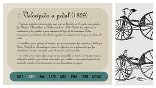VELOCÍPEDO
El primer productor documentado que creó un bicicleta de 2 ruedas con pedales,
fue Thomas Macmillan, de Kilmarnock en 1839. Añadió las palancas de
conducción y los pedales a una máquina del tipo de la draisiana. Estas
innovaciones permitieron al ciclista impulsar la máquina con los pies sin tocar el
suelo.
Macmillan nunca patentó el invento, que posteriormente fue copiado en 1846 por
Gavin Dalzell de Lesmahagow, quien lo difundió tan ampliamente que fue
considerado durante cincuenta años el inventor de la bicicleta.
Un sobrino más tarde afirmó que su tío desarrolló un diseño de tracción trasera
utilizando pedales que estaban conectados por varillas a una parte trasera de la
manivela, similar a la transmisión de una locomotora de vapor.
2.Velocípedo a pedal (1839)
1817 - 1839 - 1866 - 1870 - 1885 - 1960 - 1970 - ACTUAL
 