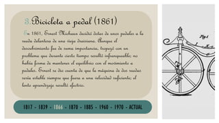 VELOCÍPEDO
En 1861, Ernest Michaux decidió dotar de unos pedales a la
rueda delantera de una vieja draisiana. Aunque el
descubrimiento fue de suma importancia, tropezó con un
problema que durante cierto tiempo resultó infranqueable; no
había forma de mantener el equilibrio con el movimiento a
pedales. Ernest se dio cuenta de que la máquina de dos ruedas
sería estable siempre que fuera a una velocidad suficiente; el
lento aprendizaje resultó efectivo.
3.Bicicleta a pedal (1861)
1817 - 1839 - 1866 - 1870 - 1885 - 1960 - 1970 - ACTUAL
 