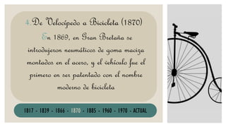 En 1869, en Gran Bretaña se
introdujeron neumáticos de goma maciza
montados en el acero, y el vehículo fue el
primero en ser patentado con el nombre
moderno de bicicleta
4.De Velocípedo a Bicicleta (1870)
1817 - 1839 - 1866 - 1870 - 1885 - 1960 - 1970 - ACTUAL
 