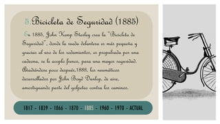 En 1885, John Kemp Starley crea la “Bicicleta de
Seguridad”, donde la rueda delantera es más pequeña y
gracias al uso de los rodamientos, es propulsada por una
cadeona, se le acoplo frenos, para una mayor seguridad.
Añadiéndose poco después,1888, los neumáticos
desarrollados por John Boyd Dunlop, de aire,
amortiguando parte del golpeteo contra los caminos.
5.Bicicleta de Seguridad (1885)
1817 - 1839 - 1866 - 1870 - 1885 - 1960 - 1970 - ACTUAL
 