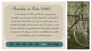 BICICLETA
En las décadas de 1960 y 1970, la contaminación
atmosférica por los gases de los automóviles incrementó el
interés hacia la bicicleta, a lo que se unió la grave crisis
mundial del petróleo durante varios años. En parte, a causa
de estos estímulos, la popularidad de la bicicleta incrementó
enormemente. En algunas ciudades se establecieron carriles
para bicicletas y rutas de ciclistas propias.
6.Bicicleta de Pista (1960)
1817 - 1839 - 1866 - 1870 - 1885 - 1960 - 1970 - ACTUAL
 