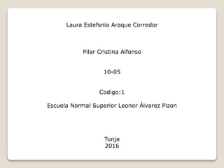 Laura Estefsnia Araque Corredor
Pilar Cristina Alfonso
10-05
Codigo:1
Escuela Normal Superior Leonor Álvarez Pizon
Tunja
2016
 