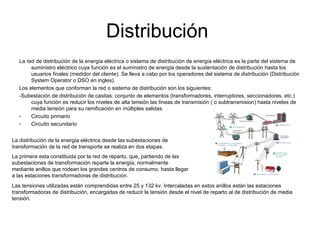 Distribución
La red de distribución de la energía eléctrica o sistema de distribución de energía eléctrica es la parte del sistema de
suministro eléctrico cuya función es el suministro de energía desde la sustentación de distribución hasta los
usuarios finales (medidor del cliente). Se lleva a cabo por los operadores del sistema de distribución (Distribución
System Operator o DSO en ingles).
Los elementos que conforman la red o sistema de distribución son los siguientes:
-Subestación de distribución de casitas: conjunto de elementos (transformadores, interruptores, seccionadores, etc.)
cuya función es reducir los niveles de alta tensión las líneas de transmisión ( o subtransmision) hasta niveles de
media tensión para su ramificación en múltiples salidas.
- Circuito primario
- Circuito secundario
La distribución de la energía eléctrica desde las subestaciones de
transformación de la red de transporte se realiza en dos etapas.
La primera esta constituida por la red de reparto, que, partiendo de las
subestaciones de transformación reparte la energía, normalmente
mediante anillos que rodean los grandes centros de consumo, hasta llegar
a las estaciones transformadoras de distribución.
Las tensiones utilizadas están comprendidas entre 25 y 132 kv. Intercaladas en estos anillos están las estaciones
transformadoras de distribución, encargadas de reducir la tensión desde el nivel de reparto al de distribución de media
tensión.
 