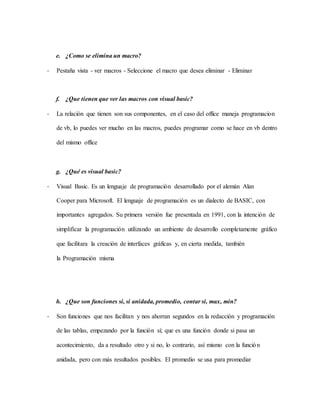 e. ¿Como se elimina un macro?
- Pestaña vista - ver macros - Seleccione el macro que desea eliminar - Eliminar
f. ¿Que tienen que ver las macros con visual basic?
- La relación que tienen son sus componentes, en el caso del office maneja programacion
de vb, lo puedes ver mucho en las macros, puedes programar como se hace en vb dentro
del mismo office
g. ¿Qué es visual basic?
- Visual Basic. Es un lenguaje de programación desarrollado por el alemán Alan
Cooper para Microsoft. El lenguaje de programación es un dialecto de BASIC, con
importantes agregados. Su primera versión fue presentada en 1991, con la intención de
simplificar la programación utilizando un ambiente de desarrollo completamente gráfico
que facilitara la creación de interfaces gráficas y, en cierta medida, también
la Programación misma
h. ¿Que son funciones si, si anidada, promedio, contar si, max, min?
- Son funciones que nos facilitan y nos ahorran segundos en la redacción y programación
de las tablas, empezando por la función sí; que es una función donde si pasa un
acontecimiento, da a resultado otro y si no, lo contrario, así mismo con la función
anidada, pero con más resultados posibles. El promedio se usa para promediar
 
