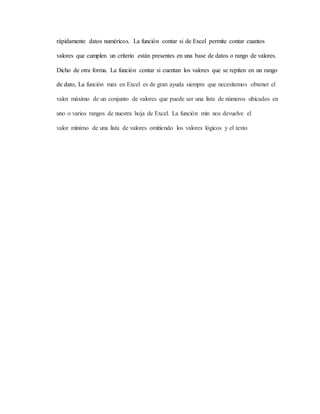 rápidamente datos numéricos. La función contar si de Excel permite contar cuantos
valores que cumplen un criterio están presentes en una base de datos o rango de valores.
Dicho de otra forma. La función contar si cuentan los valores que se repiten en un rango
de dato, La función max en Excel es de gran ayuda siempre que necesitemos obtener el
valor máximo de un conjunto de valores que puede ser una lista de números ubicados en
uno o varios rangos de nuestra hoja de Excel. La función min nos devuelve el
valor mínimo de una lista de valores omitiendo los valores lógicos y el texto
 