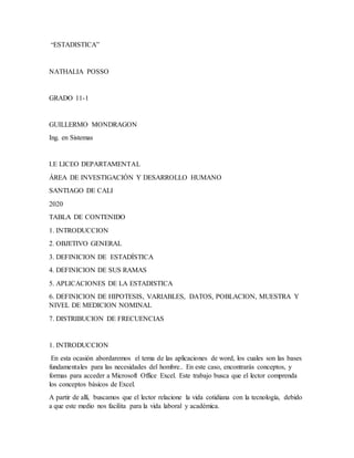 “ESTADISTICA”
NATHALIA POSSO
GRADO 11-1
GUILLERMO MONDRAGON
Ing. en Sistemas
I.E LICEO DEPARTAMENTAL
ÁREA DE INVESTIGACIÓN Y DESARROLLO HUMANO
SANTIAGO DE CALI
2020
TABLA DE CONTENIDO
1. INTRODUCCION
2. OBJETIVO GENERAL
3. DEFINICION DE ESTADÍSTICA
4. DEFINICION DE SUS RAMAS
5. APLICACIONES DE LA ESTADISTICA
6. DEFINICION DE HIPOTESIS, VARIABLES, DATOS, POBLACION, MUESTRA Y
NIVEL DE MEDICION NOMINAL
7. DISTRIBUCION DE FRECUENCIAS
1. INTRODUCCION
En esta ocasión abordaremos el tema de las aplicaciones de word, los cuales son las bases
fundamentales para las necesidades del hombre.. En este caso, encontrarás conceptos, y
formas para acceder a Microsoft Office Excel. Este trabajo busca que el lector comprenda
los conceptos básicos de Excel.
A partir de allí, buscamos que el lector relacione la vida cotidiana con la tecnología, debido
a que este medio nos facilita para la vida laboral y académica.
 