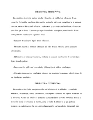 ESTADÍSTICA DESCRIPTIVA:
La estadística descriptiva analiza, estudia y describe a la totalidad de individuos de una
población. Su finalidad es obtener información, analizarla, elaborarla y simplificarla lo necesario
para que pueda ser interpretada cómoda y rápidamente y, por tanto, pueda utilizarse eficazmente
para el fin que se desee. El proceso que sigue la estadística descriptiva para el estudio de una
cierta población consta de los siguientes pasos:
- Selección de caracteres dignos de ser estudiados.
- Mediante encuesta o medición, obtención del valor de cada individuo en los caracteres
seleccionados.
- Elaboración de tablas de frecuencias, mediante la adecuada clasificación de los individuos
dentro de cada carácter.
- Representación gráfica de los resultados (elaboración de gráficas estadísticas).
- Obtención de parámetros estadísticos, números que sintetizan los aspectos más relevantes de
una distribución estadística.
ESTADÍSTICA INFERENCIAL:
La estadística descriptiva trabaja con todos los individuos de la población. La estadística
inferencial, sin embargo, trabaja con muestras, subconjuntos formados por algunos individuos de
la población. A partir del estudio de la muestra se pretende inferir aspectos relevantes de toda la
población. Cómo se selecciona la muestra, cómo se realiza la inferencia, y qué grado de
confianza se puede tener en ella son aspectos fundamentales de la estadística inferencial, para
 