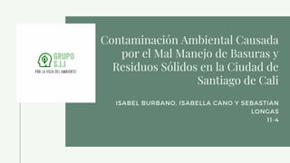 Contaminación Ambiental Causada
por el Mal Manejo de Basuras y
Residuos Sólidos en la Ciudad de
Santiago de Cali
ISABEL BURBANO, ISABELLA CANO Y SEBASTIAN
LONGAS
11-4
 