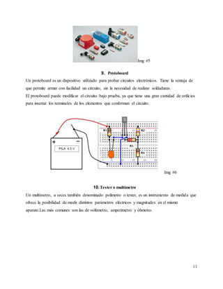 11
Img #5
9. Protoboard
Un protoboard es un dispositivo utilizado para probar circuitos electrónicos. Tiene la ventaja de
que permite armar con facilidad un circuito, sin la necesidad de realizar soldaduras.
El protoboard puede modificar el circuito bajo prueba, ya que tiene una gran cantidad de orificios
para insertar los terminales de los elementos que conforman el circuito.
Img #6
10.Tester o multímetro
Un multímetro, a veces también denominado polímetro o tester, es un instrumento de medida que
ofrece la posibilidad de medir distintos parámetros eléctricos y magnitudes en el mismo
aparato.Las más comunes son las de voltímetro, amperímetro y óhmetro.
 