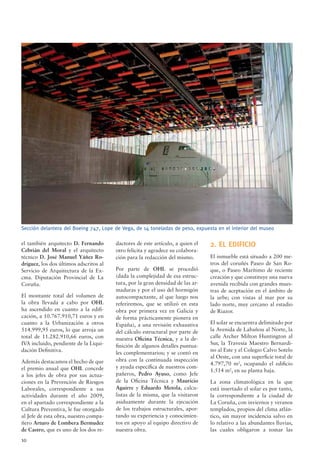 10
el también arquitecto D. Fernando
Cebrián del Moral y el arquitecto
técnico D. José Manuel Yáñez Ro-
dríguez, los dos últimos adscritos al
Servicio de Arquitectura de la Ex-
cma. Diputación Provincial de La
Coruña.
El montante total del volumen de
la obra llevada a cabo por OHL
ha ascendido en cuanto a la ediﬁ-
cación, a 10.767.910,71 euros y en
cuanto a la Urbanización a otros
514.999,95 euros, lo que arroja un
total de 11.282.910,66 euros, con
IVA incluido, pendiente de la Liqui-
dación Deﬁnitiva.
Además destacamos el hecho de que
el premio anual que OHL concede
a los jefes de obra por sus actua-
ciones en la Prevención de Riesgos
Laborales, correspondiente a sus
actividades durante el año 2009,
en el apartado correspondiente a la
Cultura Preventiva, le fue otorgado
al Jefe de esta obra, nuestro compa-
ñero Arturo de Lombera Bermudez
de Castro, que es uno de los dos re-
dactores de este artículo, a quien el
otro felicita y agradece su colabora-
ción para la redacción del mismo.
Por parte de OHL se procedió
(dada la complejidad de esa estruc-
tura, por la gran densidad de las ar-
maduras y por el uso del hormigón
autocompactante, al que luego nos
referiremos, que se utilizó en esta
obra por primera vez en Galicia y
de forma prácticamente pionera en
España), a una revisión exhaustiva
del cálculo estructural por parte de
nuestra Oﬁcina Técnica, y a la de-
ﬁnición de algunos detalles puntua-
les complementarios; y se contó en
obra con la continuada inspección
y ayuda especíﬁca de nuestros com-
pañeros, Pedro Ayuso, como Jefe
de la Oﬁcina Técnica y Mauricio
Aguirre y Eduardo Metola, calcu-
listas de la misma, que la visitaron
asiduamente durante la ejecución
de los trabajos estructurales, apor-
tando su experiencia y conocimien-
tos en apoyo al equipo directivo de
nuestra obra.
2. EL EDIFICIO
El inmueble está situado a 200 me-
tros del coruñés Paseo de San Ro-
que, o Paseo Marítimo de reciente
creación y que constituye una nueva
avenida recibida con grandes mues-
tras de aceptación en el ámbito de
la urbe; con vistas al mar por su
lado norte, muy cercano al estadio
de Riazor.
El solar se encuentra delimitado por
la Avenida de Labañou al Norte, la
calle Archer Milton Huntington al
Sur, la Travesía Maestro Bernardi-
no al Este y el Colegio Calvo Sotelo
al Oeste, con una superﬁcie total de
4.797,70 m2
, ocupando el ediﬁcio
1.514 m2
, en su planta baja.
La zona climatológica en la que
está insertado el solar es por tanto,
la correspondiente a la ciudad de
La Coruña, con inviernos y veranos
templados, propios del clima atlán-
tico, sin mayor incidencia salvo en
lo relativo a las abundantes lluvias,
las cuales obligaron a tomar las
Sección delantera del Boeing 747, Lope de Vega, de 14 toneladas de peso, expuesta en el interior del museo
 